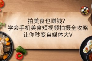 (3019期)拍美食也赚钱?学会手机美食短视频拍摄全攻略,让你秒变自媒体大V