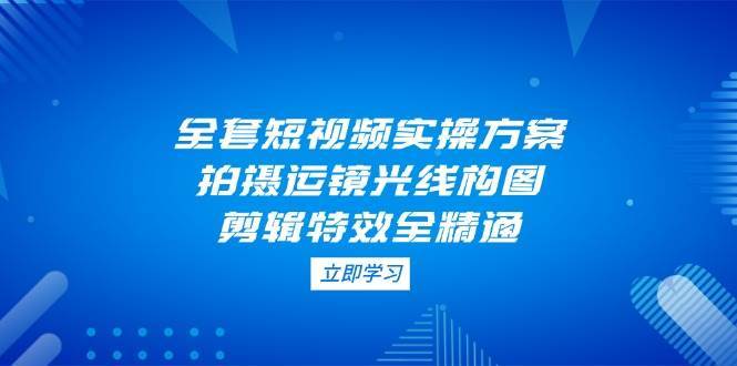 全套短视频实操方案，拍摄运镜光线构图，剪辑特效全精通