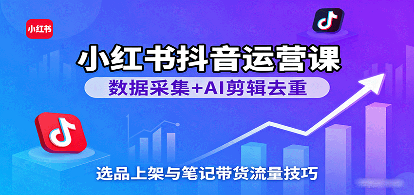 小红书抖音运营课：数据采集+AI剪辑去重，选品上架与笔记带货流量技巧